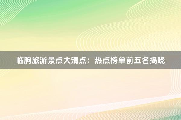 临朐旅游景点大清点：热点榜单前五名揭晓