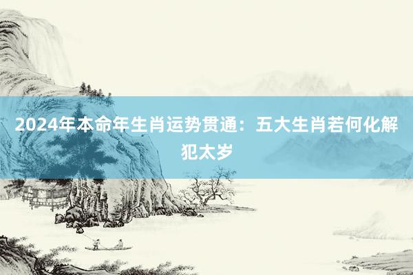 2024年本命年生肖运势贯通：五大生肖若何化解犯太岁