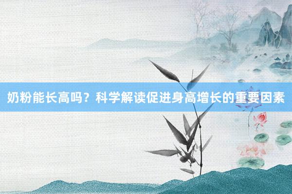 奶粉能长高吗？科学解读促进身高增长的重要因素